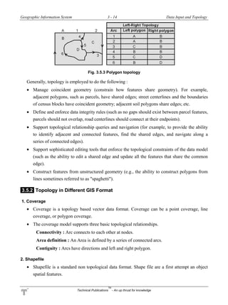 Geographic Information System 3 - 14 Data Input and Topology
Technical Publications
TM
- An up thrust for knowledge
Fig. 3.5.3 Polygon topology
Generally, topology is employed to do the following :
 Manage coincident geometry (constrain how features share geometry). For example,
adjacent polygons, such as parcels, have shared edges; street centerlines and the boundaries
of census blocks have coincident geometry; adjacent soil polygons share edges; etc.
 Define and enforce data integrity rules (such as no gaps should exist between parcel features,
parcels should not overlap, road centerlines should connect at their endpoints).
 Support topological relationship queries and navigation (for example, to provide the ability
to identify adjacent and connected features, find the shared edges, and navigate along a
series of connected edges).
 Support sophisticated editing tools that enforce the topological constraints of the data model
(such as the ability to edit a shared edge and update all the features that share the common
edge).
 Construct features from unstructured geometry (e.g., the ability to construct polygons from
lines sometimes referred to as "spaghetti").
3.5.2 Topology in Different GIS Format
1. Coverage
 Coverage is a topology based vector data format. Coverage can be a point coverage, line
coverage, or polygon coverage.
 The coverage model supports three basic topological relationships.
Connectivity : Arc connects to each other at nodes.
Area definition : An Area is defined by a series of connected arcs.
Contiguity : Arcs have directions and left and right polygon.
2. Shapefile
 Shapefile is a standard non topological data format. Shape file are a first attempt an object
spatial features.
 