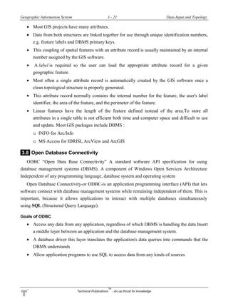Geographic Information System 3 - 21 Data Input and Topology
Technical Publications
TM
- An up thrust for knowledge
 Most GIS projects have many attributes.
 Data from both structures are linked together for use through unique identification numbers,
e.g. feature labels and DBMS primary keys.
 This coupling of spatial features with an attribute record is usually maintained by an internal
number assigned by the GIS software.
 A label is required so the user can load the appropriate attribute record for a given
geographic feature.
 Most often a single attribute record is automatically created by the GIS software once a
clean topological structure is properly generated.
 This attribute record normally contains the internal number for the feature, the user's label
identifier, the area of the feature, and the perimeter of the feature.
 Linear features have the length of the feature defined instead of the area.To store all
attributes in a single table is not efficient both time and computer space and difficult to use
and update. Most GIS packages include DBMS :
o INFO for Arc/Info
o MS Access for IDRISI, ArcView and ArcGIS
3.8 Open Database Connectivity
ODBC “Open Data Base Connectivity” A standard software API specification for using
database management systems (DBMS). A component of Windows Open Services Architecture
Independent of any programming language, database system and operating system
Open Database Connectivity-or ODBC-is an application programming interface (API) that lets
software connect with database management systems while remaining independent of them. This is
important, because it allows applications to interact with multiple databases simultaneously
using SQL (Structured Query Language).
Goals of ODBC
 Access any data from any application, regardless of which DBMS is handling the data Insert
a middle layer between an application and the database management system.
 A database driver this layer translates the application's data queries into commands that the
DBMS understands
 Allow application programs to use SQL to access data from any kinds of sources
 