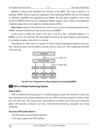 Geographic Information System 3 - 23 Data Input and Topology
Technical Publications
TM
- An up thrust for knowledge
Drivers are libraries that implement the functions in the ODBC API. Each is specific to a
particular DBMS; Drivers expose the capabilities of the underlying DBMSs; they are not required
to implement capabilities not supported by the DBMS. The only major exception to this is that
drivers for DBMSs that do not have stand-alone database engines, such as Xbase, must implement
a database engine that at least supports a minimal amount of SQL.
Data Source consists of the data the user wants to access and its associated operating system,
DBMS, and network platform (if any) used to access the DBMS.
A data source is simply the source of the data. It can be a file, a particular database on a
DBMS, or even a live data feed. The data might be located on the same computer as the program,
or on another computer somewhere on a network.
The purpose of a data source is to gather all of the technical information needed to access the
data - the driver name, network address, network software, and so on - into a single place and hide
it from the user.
Fig.3.8.1 Four Components of Open Database Connectivity(ODBC)
3.9 GPS or Global Positioning System
What is GPS ?
GPS or Global Positioning System is a satellite navigation system that furnishes location and
time information in all climate conditions to the user. GPS is used for navigation in planes, ships,
cars and trucks also. The system gives critical abilities to military and civilian users around the
globe. GPS provides continuous real time, 3-dimensional positioning, navigation and timing
worldwide.
How does GPS System Work ?
The GPS system consists of three segments :
1) The space segment: the GPS satellites
 