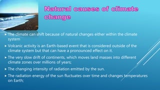  The climate can shift because of natural changes either within the climate
system
 Volcanic activity is an Earth-based event that is considered outside of the
climate system but that can have a pronounced effect on it.
 The very slow drift of continents, which moves land masses into different
climate zones over millions of years;
 The changing intensity of radiation emitted by the sun.
 The radiation energy of the sun fluctuates over time and changes temperatures
on Earth;
 