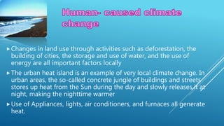 Changes in land use through activities such as deforestation, the
building of cities, the storage and use of water, and the use of
energy are all important factors locally
The urban heat island is an example of very local climate change. In
urban areas, the so-called concrete jungle of buildings and streets
stores up heat from the Sun during the day and slowly releases it at
night, making the nighttime warmer
Use of Appliances, lights, air conditioners, and furnaces all generate
heat.
 