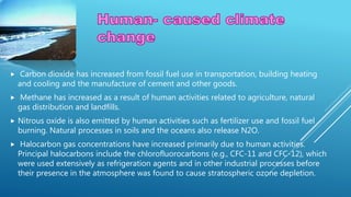  Carbon dioxide has increased from fossil fuel use in transportation, building heating
and cooling and the manufacture of cement and other goods.
 Methane has increased as a result of human activities related to agriculture, natural
gas distribution and landfills.
 Nitrous oxide is also emitted by human activities such as fertilizer use and fossil fuel
burning. Natural processes in soils and the oceans also release N2O.
 Halocarbon gas concentrations have increased primarily due to human activities.
Principal halocarbons include the chlorofluorocarbons (e.g., CFC-11 and CFC-12), which
were used extensively as refrigeration agents and in other industrial processes before
their presence in the atmosphere was found to cause stratospheric ozone depletion.
 