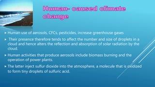  Human use of aerosols, CFCs, pesticides, increase greenhouse gases
 Their presence therefore tends to affect the number and size of droplets in a
cloud and hence alters the reflection and absorption of solar radiation by the
cloud.
 Human activities that produce aerosols include biomass burning and the
operation of power plants.
 The latter inject sulfur dioxide into the atmosphere, a molecule that is oxidized
to form tiny droplets of sulfuric acid.
 