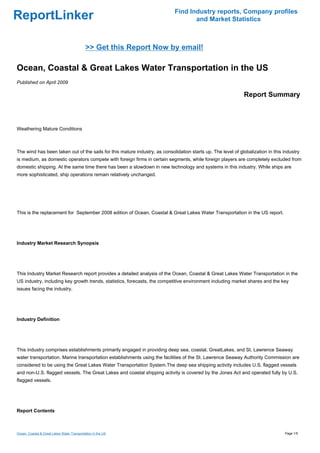 Find Industry reports, Company profiles
ReportLinker                                                                        and Market Statistics



                                             >> Get this Report Now by email!

Ocean, Coastal & Great Lakes Water Transportation in the US
Published on April 2009

                                                                                                              Report Summary



Weathering Mature Conditions



The wind has been taken out of the sails for this mature industry, as consolidation starts up. The level of globalization in this industry
is medium, as domestic operators compete with foreign firms in certain segments, while foreign players are completely excluded from
domestic shipping. At the same time there has been a slowdown in new technology and systems in this industry. While ships are
more sophisticated, ship operations remain relatively unchanged.




This is the replacement for September 2008 edition of Ocean, Coastal & Great Lakes Water Transportation in the US report.




Industry Market Research Synopsis




This Industry Market Research report provides a detailed analysis of the Ocean, Coastal & Great Lakes Water Transportation in the
US industry, including key growth trends, statistics, forecasts, the competitive environment including market shares and the key
issues facing the industry.




Industry Definition




This industry comprises establishments primarily engaged in providing deep sea, coastal, GreatLakes, and St. Lawrence Seaway
water transportation. Marine transportation establishments using the facilities of the St. Lawrence Seaway Authority Commission are
considered to be using the Great Lakes Water Transportation System.The deep sea shipping activity includes U.S. flagged vessels
and non-U.S. flagged vessels. The Great Lakes and coastal shipping activity is covered by the Jones Act and operated fully by U.S.
flagged vessels.




Report Contents



Ocean, Coastal & Great Lakes Water Transportation in the US                                                                       Page 1/5
 