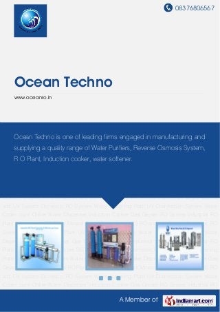 08376806567
A Member of
Ocean Techno
www.oceanro.in
Industrial RO Plant Commercial RO Plant Mineral Water Plant as per BIS RO and UV
System Domestic RO System Water Softening Plant UV Disinfection System Water Cooler cum
Chiller Water Dispenser Induction Cooker Gas Geyser RO Spares Industrial RO
Plant Commercial RO Plant Mineral Water Plant as per BIS RO and UV System Domestic RO
System Water Softening Plant UV Disinfection System Water Cooler cum Chiller Water
Dispenser Induction Cooker Gas Geyser RO Spares Industrial RO Plant Commercial RO
Plant Mineral Water Plant as per BIS RO and UV System Domestic RO System Water Softening
Plant UV Disinfection System Water Cooler cum Chiller Water Dispenser Induction Cooker Gas
Geyser RO Spares Industrial RO Plant Commercial RO Plant Mineral Water Plant as per BIS RO
and UV System Domestic RO System Water Softening Plant UV Disinfection System Water
Cooler cum Chiller Water Dispenser Induction Cooker Gas Geyser RO Spares Industrial RO
Plant Commercial RO Plant Mineral Water Plant as per BIS RO and UV System Domestic RO
System Water Softening Plant UV Disinfection System Water Cooler cum Chiller Water
Dispenser Induction Cooker Gas Geyser RO Spares Industrial RO Plant Commercial RO
Plant Mineral Water Plant as per BIS RO and UV System Domestic RO System Water Softening
Plant UV Disinfection System Water Cooler cum Chiller Water Dispenser Induction Cooker Gas
Geyser RO Spares Industrial RO Plant Commercial RO Plant Mineral Water Plant as per BIS RO
and UV System Domestic RO System Water Softening Plant UV Disinfection System Water
Cooler cum Chiller Water Dispenser Induction Cooker Gas Geyser RO Spares Industrial RO
Ocean Techno is one of leading firms engaged in manufacturing and
supplying a quality range of Water Purifiers, Reverse Osmosis System,
R O Plant, Induction cooker, water softener.
 