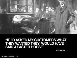 “IF I’D ASKED MY CUSTOMERS WHAT
THEY WANTED THEY WOULD HAVE
SAID A FASTER HORSE”
                         - Tom Ford
 