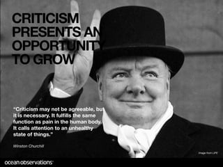 CRITICISM
PRESENTS AN
OPPORTUNITY
TO GROW


“Criticism may not be agreeable, but
it is necessary. It fulﬁlls the same
function as pain in the human body.
It calls attention to an unhealthy
state of things.”

Winston Churchill
                                       Image from LIFE
 