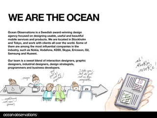 WE ARE THE OCEAN
Ocean Observations is a Swedish award-winning design
agency focused on designing usable, useful and beautiful
mobile services and products. We are located in Stockholm
and Tokyo, and work with clients all over the world. Some of
them are among the most inﬂuential companies in the
industry, such as Nokia, Vodafone, KDDI, Skype, Ericsson, O2,
Samsung and Huawei.

Our team is a sweet blend of interaction designers, graphic
designers, industrial designers, design strategists,
programmers and business developers.
 
