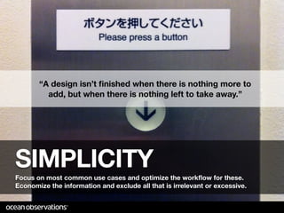 “A design isn’t ﬁnished when there is nothing more to
         add, but when there is nothing left to take away.”




SIMPLICITY
Focus on most common use cases and optimize the workﬂow for these.
Economize the information and exclude all that is irrelevant or excessive.
 