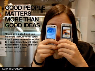 GOOD PEOPLE
MATTERS
MORE THAN
GOOD IDEAS
“If you give a good idea to a
mediocre team, they will screw
it up, if you give a mediocre idea
to a great team, they will either
ﬁx it or throw it away and start
with something new.”
Ed Catmull, co-founder Pixar
 