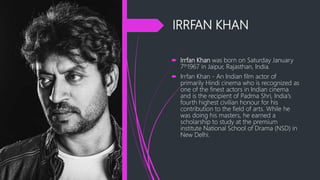 IRRFAN KHAN
 Irrfan Khan was born on Saturday January
7th1967 in Jaipur, Rajasthan, India.
 Irrfan Khan - An Indian film actor of
primarily Hindi cinema who is recognized as
one of the finest actors in Indian cinema
and is the recipient of Padma Shri, India's
fourth highest civilian honour for his
contribution to the field of arts. While he
was doing his masters, he earned a
scholarship to study at the premium
institute National School of Drama (NSD) in
New Delhi.
 