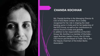 CHANDA KOCHHAR
Ms. Chanda Kochhar is the Managing Director &
CEO of ICICI Bank Limited. She is widely
recognised for her role in shaping the retail
banking sector in India and for her leadership of
the ICICI Group, as well as her contributions to
various forums in India and globally
In addition to her responsibilities at the ICICI
Group, Ms. Kochhar is a member of the India –
Japan Business Leaders Forum, the US-India
CEO Forum and the Board of Trade. She is also
the Deputy Chairman of the Indian Banks
Association.
 