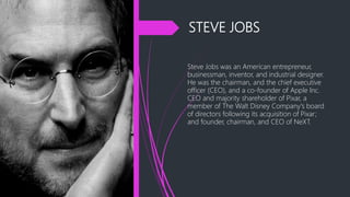 STEVE JOBS
Steve Jobs was an American entrepreneur,
businessman, inventor, and industrial designer.
He was the chairman, and the chief executive
officer (CEO), and a co-founder of Apple Inc.
CEO and majority shareholder of Pixar, a
member of The Walt Disney Company's board
of directors following its acquisition of Pixar;
and founder, chairman, and CEO of NeXT.
 