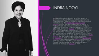 INDRA NOOYI
Indra Krishnamurthy Nooyi is an Indian American
business executive and the current Chairperson and
Chief Executive Officer of PepsiCo. She has consistently
ranked among the World's 100 Most Powerful
Women. In 2014, she was ranked 13th on the list of
Forbes World's 100 most powerful women, and was
ranked the 82nd most powerful woman on the Fortune
list in 2016. She joined PepsiCo in 1994 and was named
CFO in 2001 and then President and CEO in 2006. She
has directed the company's global strategy for more
than a decade and led PepsiCo's restructuring, including
the 1997 divestiture of its into Tricon, now known as Yum!
Brands. She also took the lead in the acquisition
of Tropicana in 1998, and the merger with Quaker Oats
Company, which also brought Gatorade to Pepsi Co. In
2006 she became the fifth CEO in Pepsi-Co's 44-year
history. She was named as the 3rd Most Powerful
Woman in Business by Fortune in 2014.
 