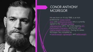 CONOR ANTHONY
MCGREGOR
He was born on 14 July 1988, is an Irish
professional mixed martial
artist and professional boxer who is currently
signed to the Ultimate Fighting
Championship (UFC). He is the reigning UFC
Lightweight Champion, and former UFC
Featherweight Champion. During his career,
McGregor has competed as
a featherweight, lightweight, and welterweight.
 