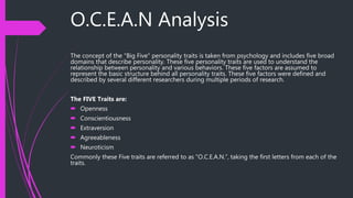 O.C.E.A.N Analysis
The concept of the "Big Five" personality traits is taken from psychology and includes five broad
domains that describe personality. These five personality traits are used to understand the
relationship between personality and various behaviors. These five factors are assumed to
represent the basic structure behind all personality traits. These five factors were defined and
described by several different researchers during multiple periods of research.
The FIVE Traits are:
 Openness
 Conscientiousness
 Extraversion
 Agreeableness
 Neuroticism
Commonly these Five traits are referred to as “O.C.E.A.N.”, taking the first letters from each of the
traits.
 