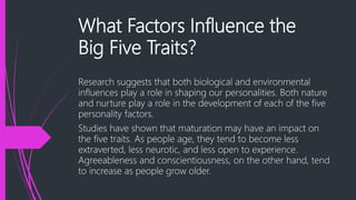 What Factors Influence the
Big Five Traits?
Research suggests that both biological and environmental
influences play a role in shaping our personalities. Both nature
and nurture play a role in the development of each of the five
personality factors.
Studies have shown that maturation may have an impact on
the five traits. As people age, they tend to become less
extraverted, less neurotic, and less open to experience.
Agreeableness and conscientiousness, on the other hand, tend
to increase as people grow older.
 