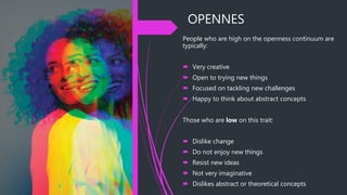 OPENNES
People who are high on the openness continuum are
typically:
 Very creative
 Open to trying new things
 Focused on tackling new challenges
 Happy to think about abstract concepts
Those who are low on this trait:
 Dislike change
 Do not enjoy new things
 Resist new ideas
 Not very imaginative
 Dislikes abstract or theoretical concepts
 