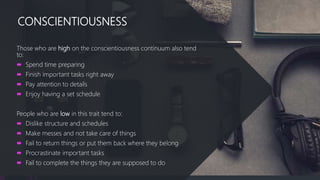 CONSCIENTIOUSNESS
Those who are high on the conscientiousness continuum also tend
to:
 Spend time preparing
 Finish important tasks right away
 Pay attention to details
 Enjoy having a set schedule
People who are low in this trait tend to:
 Dislike structure and schedules
 Make messes and not take care of things
 Fail to return things or put them back where they belong
 Procrastinate important tasks
 Fail to complete the things they are supposed to do
 