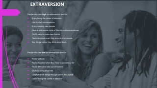 People who rate high on extraversion tend to:
 Enjoy being the center of attention
 Like to start conversations
 Enjoy meeting new people
 Have a wide social circle of friends and acquaintances
 Find it easy to make new friends
 Feel energized when they around other people
 Say things before they think about them
People who rate low on extraversion tend to:
 Prefer solitude
 Feel exhausted when they have to socialize a lot
 Find it difficult to start conversations
 Dislike making small talk
 Carefully think things through before they speak
 Dislike being the centre of attention
EXTRAVERSION
 