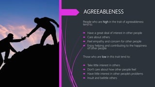 AGREEABLENESS
People who are high in the trait of agreeableness
tend to:
 Have a great deal of interest in other people
 Care about others
 Feel empathy and concern for other people
 Enjoy helping and contributing to the happiness
of other people
Those who are low in this trait tend to:
 Take little interest in others
 Don't care about how other people feel
 Have little interest in other people's problems
 Insult and belittle others
 