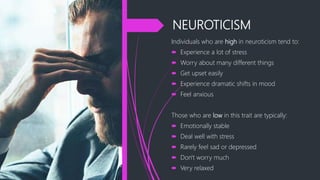 NEUROTICISM
Individuals who are high in neuroticism tend to:
 Experience a lot of stress
 Worry about many different things
 Get upset easily
 Experience dramatic shifts in mood
 Feel anxious
Those who are low in this trait are typically:
 Emotionally stable
 Deal well with stress
 Rarely feel sad or depressed
 Don't worry much
 Very relaxed
 