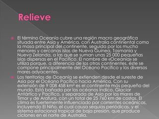    El término Oceanía cubre una región macro geográfica
    situada entre Asia y América, con Australia continental como
    la masa principal del continente, seguida por los mucho
    menores y cercanas islas de Nueva Guinea, Tasmania y
    Nueva Zelanda, a las que se suman unas 25 000 pequeñas
    islas dispersas en el Pacífico. El nombre de «Oceanía» se
    utiliza porque, a diferencia de los otros continentes, éste se
    compone principalmente del Océano Pacífico y los diversos
    mares adyacentes.
   Los territorios de Oceanía se extienden desde el sureste de
    Asia por el Océano Pacífico hacia América. Con su
    extensión de 9 008 458 km² es el continente más pequeño del
    mundo. Está bañada por los océanos Índico, Glaciar
    Antártico y Pacífico, y separada de Asia por los mares de
    Timor y de Arafura, con un total de 25 760 km de costas. El
    clima es fuertemente influenciado por corrientes oceánicas,
    incluyendo El Niño, el cual causa sequías periódicas, y el
    sistema estacional tropical de baja presión, que produce
    ciclones en el norte de Australia.
 