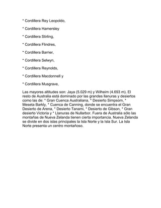 * Cordillera Rey Leopoldo,
* Cordillera Hamersley
* Cordillera Stirling,
* Cordillera Flindres,
* Cordillera Barrier,
* Cordillera Selwyn,
* Cordillera Reynolds,
* Cordillera Macdonnell y
* Cordillera Musgrave,
Las mayores altitudes son: Jaya (5.029 m) y Wilheim (4.693 m). El
resto de Australia está dominado por las grandes llanuras y desiertos
como las de: * Gran Cuenca Australiana, * Desierto Simpsom, *
Meseta Barkly, * Cuenca de Canning, donde se encuentra el Gran
Desierto de Arena, * Desierto Tanami, * Desierto de Gibson, * Gran
desierto Victoria y * Llanuras de Nullarbor. Fuera de Australia sólo las
montañas de Nueva Zelanda tienen cierta importancia. Nueva Zelanda
se divide en dos islas principales la Isla Norte y la Isla Sur. La Isla
Norte presenta un centro montañoso.

 