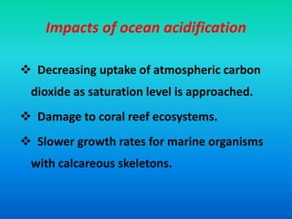 Impacts of ocean acidification
 Decreasing uptake of atmospheric carbon
dioxide as saturation level is approached.
 Damage to coral reef ecosystems.
 Slower growth rates for marine organisms
with calcareous skeletons.
 