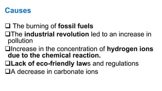 Causes
 The burning of fossil fuels
The industrial revolution led to an increase in
pollution
Increase in the concentration of hydrogen ions
due to the chemical reaction.
Lack of eco-friendly laws and regulations
A decrease in carbonate ions
 