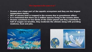 • Oceans are a huge part of the aquatic ecosystem and they are the largest
temperature stores.
• 90% of excess heat is trapped in the oceans due to greenhouse effect.
• It is estimated that there are 2 million species living in the oceans alone.
• Oceans constitute to two thirds of the entire planet and they contribute to
half of oxygen we breathe, they moderate the climate along with providing
medicine, food and jobs.
How important is the ocean to us ?
 