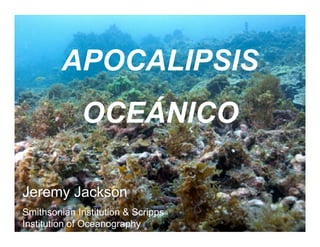 APOCALIPSIS
             OCEÁNICO

Jeremy Jackson
Smithsonian Institution & Scripps
Institution of Oceanography
 