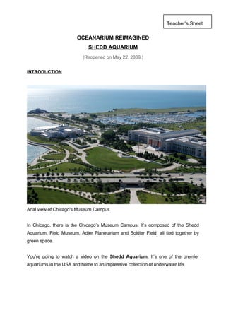 Teacher’s Sheet

                        OCEANARIUM REIMAGINED
                             SHEDD AQUARIUM
                           (Reopened on May 22, 2009.)


INTRODUCTION




Arial view of Chicago's Museum Campus


In Chicago, there is the Chicago’s Museum Campus. It’s composed of the Shedd
Aquarium, Field Museum, Adler Planetarium and Soldier Field, all tied together by
green space.


You’re going to watch a video on the Shedd Aquarium. It’s one of the premier
aquariums in the USA and home to an impressive collection of underwater life.
 