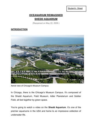 Student’s Sheet


                   OCEANARIUM REIMAGINED
                         SHEDD AQUARIUM
                       (Reopened on May 22, 2009.)


INTRODUCTION




Aerial view of Chicago's Museum Campus


In Chicago, there is the Chicago’s Museum Campus. It’s composed of
the Shedd Aquarium, Field Museum, Adler Planetarium and Soldier
Field, all tied together by green space.


You’re going to watch a video on the Shedd Aquarium. It’s one of the
premier aquariums in the USA and home to an impressive collection of
underwater life.
 