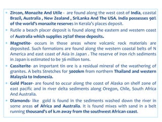  Zircon, Monazite And Utile - are found along the west cost of India, coastal
Brazil, Australia , New Zealand , SriLanka And The USA. India possesses 90%
of the world’s monazite reserves in Kerala’s places deposit.
 Rutile a beach placer deposit is found along the eastern and western coast
of Australia which supplies 29%of these deposits.
 Magnetite- occurs in those areas where volcanic rock materials are
deposited. Such formations are found along the western coastal belts of N
America and east coast of Asia in Japan . The reserve of iron rich sediments
in Japan is estimated to be 36 million tons.
 Cassiterite- an important tin ore is a residual mineral of the weathering of
granites. A belts Stretches for 3000km from northern Thailand and western
Malaysia to Indonesia.
 Gold Placer- are found to occur along the coast of Alaska on shelf zone of
east pacific and in river delta sediments along Oregon, Chile, South Africa
And Australia.
 Diamonds- like gold is found in the sediments washed down the river in
some areas of Africa and Australia. It is found mixes with sand in a belt
running thousand's of k.m away from the southwest African coast.
 