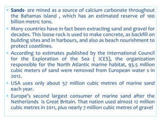  Sands- are mined as a source of calcium carbonate throughout
the Bahamas Island , which has an estimated reserve of 100
billion metric tons.
 Many countries have in fact been extracting sand and gravel for
decades. This loose rock is used to make concrete, as backfill on
building sites and in harbours, and also as beach nourishment to
protect coastlines.
 According to estimates published by the International Council
for the Exploration of the Sea ( ICES), the organization
responsible for the North Atlantic marine habitat, 93.5 million
cubic meters of sand were removed from European water s in
2012.
 USA uses only about 57 million cubic metres of marine sand
each year.
 Europe’s second largest consumer of marine sand after the
Netherlands is Great Britain. That nation used almost 12 million
cubic metres in 2011, plus nearly 7 million cubic metres of gravel
 