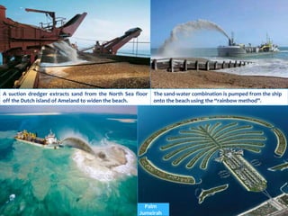 A suction dredger extracts sand from the North Sea floor
off the Dutch island of Ameland to widen the beach.
The sand-water combination is pumped from the ship
onto the beach using the “rainbow method”.
Palm
Jumeirah
 
