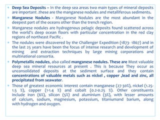  Deep Sea Deposits – In the deep sea areas two main types of mineral deposits
are important .these are the manganese nodules and metalliferous sediments.
 Manganese Nodules - Manganese Nodules are the most abundant in the
deepest part of the oceans other than the trench region.
 Manganese nodules are hydrogenous pelagic deposits found scattered across
the world’s deep ocean floors with particular concentration in the red clay
regions of northeast Pacific .
 The nodules were discovered by the Challenger Expedition (1873- 1867) and in
the last 25 years have been the focus of intense research and development of
mining and extraction techniques by large mining corporations and
multinational consortia.
 Polymetallic nodules, also called manganese nodules. These are Most valuable
deep sea mineral resources at present . This is because They occur as
unconsolidated deposits at the sediment surface and they contain
concentrations of valuable metals such as nickel , copper ,lead and zinc, all
precipitated from seawater.
 Those of greatest economic interest contain manganese (27-30%), nickel (1.25-
1.5 %), copper (1-1.4 %) and cobalt (0.2-0.25 %). Other constituents
include iron (6%), silicon (5%) and aluminium (3%), with lesser amounts
of calcium, sodium, magnesium, potassium, titaniumand barium, along
with hydrogen and oxygen.
 