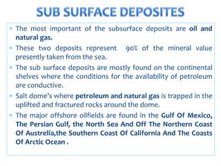  The most important of the subsurface deposits are oil and
natural gas.
 These two deposits represent 90% of the mineral value
presently taken from the sea.
 The sub surface deposits are mostly found on the continental
shelves where the conditions for the availability of petroleum
are conductive.
 Salt dome’s where petroleum and natural gas is trapped in the
uplifted and fractured rocks around the dome.
 The major offshore oilfields are found in the Gulf Of Mexico,
The Persian Gulf, the North Sea And Off The Northern Coast
Of Austrelia,the Southern Coast Of California And The Coasts
Of Arctic Ocean .
 