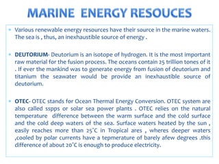  Various renewable energy resources have their source in the marine waters.
The sea is , thus, an inexhaustible source of energy .
 DEUTORIUM- Deutorium is an isotope of hydrogen. It is the most important
raw material for the fusion process. The oceans contain 25 trillion tones of it
. If ever the mankind was to generate energy from fusion of deutorium and
titanium the seawater would be provide an inexhaustible source of
deutorium.
 OTEC- OTEC stands for Ocean Thermal Energy Conversion. OTEC system are
also called sspps or solar sea power plants . OTEC relies on the natural
temperature difference between the warm surface and the cold surface
and the cold deep waters of the sea. Surface waters heated by the sun ,
easily reaches more than 25˚C in Tropical ares , wheres deeper waters
,cooled by polar currents have a tepmerature of barely afew degrees .this
difference of about 20˚C is enough to produce electricity.
 