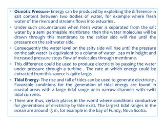  Osmotic Pressure- Energy can be produced by exploiting the difference in
salt content between two bodies of water, for example where fresh
water of the rivers and streams flows into estuaries .
 Under such circumstances when fresh water is separated from the salt
water by a semi permeable membrane then the water molecules will be
drawn through this membrane to the saltier side will rise until the
pressure on the salt water side.
 Consequently the water level on the salty side will rise until the pressure
on the salt water is equivalent to a column of water 240 m in height and
increased pressure stops flow of molecules through membrane.
 This difference could be used to produce electricity by passing the water
under pressure through a turbine . The rate at which energy could be
extracted from this source is quite large.
 Tidal Energy- The rise and fall of tides can be used to generate electricity .
Favorable conditions for the generation of tidal energy are found in
coastal areas with a large tidal range or in narrow channels with swift
tidal currents.
 There are thus, certain places in the world where conditions conductive
for generations of electricity by tide exist. The largest tidal ranges in the
ocean are around 15 m, for example in the bay of Fundy, Nova Scotia.
 