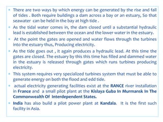  There are two ways by which energy can be generated by the rise and fall
of tides . Both require buildings a dam across a bay or an estuary, So that
seawater can be held in the bay at high tide .
 As the tidal water comes in, the dam closed until a substantial hydraulic
lead is established between the ocean and the lower water in the estuary.
 At the point the gates are opened and water flows through the turbines
into the estuary thus, Producing electricity.
 As the tide goes out , it again produces a hydraulic lead. At this time the
gates are closed. The estuary by this this time has filled and dammed water
in the estuary is released through gates which runs turbines producing
electricity.
 This system requires very specialized turbines system that must be able to
generate energy on both the flood and edd tide.
 actual electricity generating facilities exist at the RANCE river installation
in France and a small pilot plant at the Kislaya Guba In Murmansk In The
Commonwealth Of Interdependent States.
 India has also build a pilot power plant at Kandala. It is the first such
facility in Asia.
 