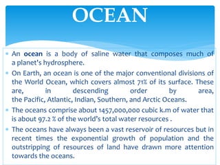  An ocean is a body of saline water that composes much of
a planet's hydrosphere.
 On Earth, an ocean is one of the major conventional divisions of
the World Ocean, which covers almost 71% of its surface. These
are, in descending order by area,
the Pacific, Atlantic, Indian, Southern, and Arctic Oceans.
 The oceans comprise about 1457,000,000 cubic k.m of water that
is about 97.2 % of the world’s total water resources .
 The oceans have always been a vast reservoir of resources but in
recent times the exponential growth of population and the
outstripping of resources of land have drawn more attention
towards the oceans.
OCEAN
 
