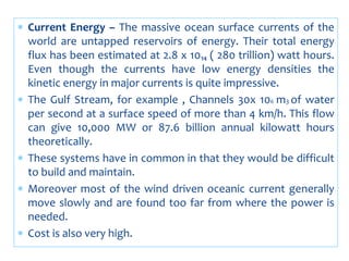  Current Energy – The massive ocean surface currents of the
world are untapped reservoirs of energy. Their total energy
flux has been estimated at 2.8 x 10₁₄ ( 280 trillion) watt hours.
Even though the currents have low energy densities the
kinetic energy in major currents is quite impressive.
 The Gulf Stream, for example , Channels 30x 106 m3 of water
per second at a surface speed of more than 4 km/h. This flow
can give 10,000 MW or 87.6 billion annual kilowatt hours
theoretically.
 These systems have in common in that they would be difficult
to build and maintain.
 Moreover most of the wind driven oceanic current generally
move slowly and are found too far from where the power is
needed.
 Cost is also very high.
 