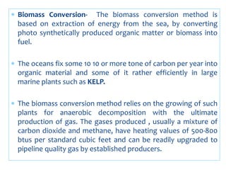  Biomass Conversion- The biomass conversion method is
based on extraction of energy from the sea, by converting
photo synthetically produced organic matter or biomass into
fuel.
 The oceans fix some 10 10 or more tone of carbon per year into
organic material and some of it rather efficiently in large
marine plants such as KELP.
 The biomass conversion method relies on the growing of such
plants for anaerobic decomposition with the ultimate
production of gas. The gases produced , usually a mixture of
carbon dioxide and methane, have heating values of 500-800
btus per standard cubic feet and can be readily upgraded to
pipeline quality gas by established producers.
 