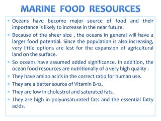  Oceans have become major source of food and their
importance is likely to increase in the near future.
 Because of the sheer size , the oceans in general will have a
larger food potential. Since the population is also increasing,
very little options are lest for the expansion of agricultural
land on the surface.
 So oceans have assumed added significance. In addition, the
ocean food resources are nutritionally of a very high quality .
 They have amino acids in the correct ratio for human use.
 They are a better source of Vitamin B-12.
 They are low in cholestrol and saturated fats.
 They are high in polyunsaturated fats and the essential fatty
acids.
 