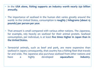  In the USA alone, fishing supports an industry worth nearly $50 billion
annually.
 The importance of seafood in the human diet varies greatly around the
world. In the United States, consumption is roughly 7 kilograms (about 15
pounds) per person per year.
 That amount is small compared with various other nations. The Japanese,
for example, rely heavily on seafood for their animal protein. Seafood
consumption, per individual, is at least five times higher in Japan than in
the United States.
 Terrestrial animals, such as beef and pork, are more expensive than
seafood in Japan; consequently, that country has a fishing fleet that travels
far and wide. The Japanese also purchase seafood from other nations and
have a highly developed aquaculture industry.
 