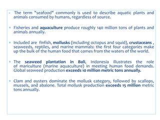  The term "seafood" commonly is used to describe aquatic plants and
animals consumed by humans, regardless of source.
 Fisheries and aquaculture produce roughly 140 million tons of plants and
animals annually.
 Included are finfish, mollusks (including octopus and squid), crustaceans ,
seaweeds, reptiles, and marine mammals: the first four categories make
up the bulk of the human food that comes from the waters of the world.
 The seaweed plantation in Bali, Indonesia illustrates the role
of mariculture (marine aquaculture) in meeting human food demands.
Global seaweed production exceeds 10 million metric tons annually.
 Clam and oysters dominate the mollusk category, followed by scallops,
mussels, and abalone. Total mollusk production exceeds 15 million metric
tons annually.
 