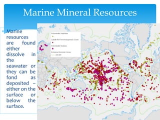  Marine
resources
are found
either
dissolve in
the
seawater or
they can be
fond as
deposited –
either on the
surface or
below the
surface.
Marine Mineral Resources
 