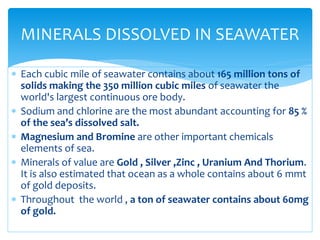  Each cubic mile of seawater contains about 165 million tons of
solids making the 350 million cubic miles of seawater the
world's largest continuous ore body.
 Sodium and chlorine are the most abundant accounting for 85 %
of the sea’s dissolved salt.
 Magnesium and Bromine are other important chemicals
elements of sea.
 Minerals of value are Gold , Silver ,Zinc , Uranium And Thorium.
It is also estimated that ocean as a whole contains about 6 mmt
of gold deposits.
 Throughout the world , a ton of seawater contains about 60mg
of gold.
MINERALS DISSOLVED IN SEAWATER
 